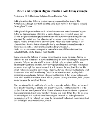 Dutch and Belgium Organ Donation Acts Essay example
Assignment III B: Dutch and Belgium Organ Donation Acts.
In Belgium there is a different post mortem organ donation law than in The
Netherlands, although they both have the same main purpose: they seek to increase
the supply of donors.
In Belgium it is presumed that each citizen has consented to the harvest of organs
following death unless an objection to such a harvest was recorded, an opt out
system. Belgium combines presumed consent with a practice of inquiring into the
wishes of the next of kin. One advantage of presumed consent is that there is no
need to refer to drivers licenses or donor cards, which may not be carried at the
relevant time. Another is that distraught family members do not need to make a
positive decision to ... Show more content on Helpwriting.net ...
Under no circumstances can organs or tissues be removed if the deceased has
indicated that he or she does not want this (1).
In my opinion, the Belgium presumed consent system would be more effective in
terms of the aim of the law. It is possible that only the more advantaged or educated
groups in Belgium society would be aware of their right to opt out and the less
advantaged would take no steps, more through ignorance than through a willingness
to donate. Although this seems immoral, it will increase the supply of donors. The
Dutch full decision system can be very effective, if every citizen would actually send
in the form. In an ideal world every Dutch citizen would respond, stating their
consent or not, and every Belgium citizen would respond if they would not consent.
In an ideal world it would not matter which system a country would use, both systems
would increase the supply of donors.
Since we do not live in an ideal world, we have to make a choice. Either an immoral
more effective system, or a moral less effective system. The Dutch system is to be
preferred from a moral point of view; People who do not want to donate organs and
through ignorance do not know they have to send in a form if they do or do not want
to donate organs will not have their human rights violated. As in Belgium there
human rights will be violated, but, since the person is already dead, cannot complaint
that their rights have been violated, which
 