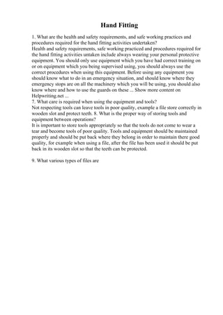 Hand Fitting
1. What are the health and safety requirements, and safe working practices and
procedures required for the hand fitting activities undertaken?
Health and safety requirements, safe working practiced and procedures required for
the hand fitting activities untaken include always wearing your personal protective
equipment. You should only use equipment which you have had correct training on
or on equipment which you being supervised using, you should always use the
correct procedures when using this equipment. Before using any equipment you
should know what to do in an emergency situation, and should know where they
emergency stops are on all the machinery which you will be using, you should also
know where and how to use the guards on these ... Show more content on
Helpwriting.net ...
7. What care is required when using the equipment and tools?
Not respecting tools can leave tools in poor quality, example a file store correctly in
wooden slot and protect teeth. 8. What is the proper way of storing tools and
equipment between operations?
It is important to store tools appropriately so that the tools do not come to wear a
tear and become tools of poor quality. Tools and equipment should be maintained
properly and should be put back where they belong in order to maintain there good
quality, for example when using a file, after the file has been used it should be put
back in its wooden slot so that the teeth can be protected.
9. What various types of files are
 