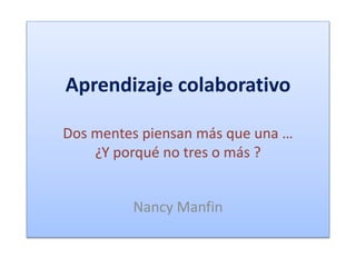 Aprendizaje colaborativo 
Dos mentes piensan más que una … 
¿Y porqué no tres o más ? 
Nancy Manfin 
 