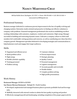 Professional Summary
Skills
Work History
N M -C
160 East Ruffin Street, Burlington, NC 27217 • Home: 336-270-4444 • Cell: 336-512-3545 •
nancymartcruz1994@gmail.com
Business manager dedicated to continuous process improvement in the face of rapidly evolving and
changing markets. Extremely results-oriented and proactive in finding cost-effective solutions to
company-wide problems. Seasoned management professional who excels in establishing excellent
working relationships with customers, employees, vendors and contractors. High-energy Manager
successful in building and motivating dynamic teams. Cultivates a company culture in which staff
members feel comfortable voicing questions and concerns, as well as contributing new ideas that drive
company growth. Management specialist dedicated to developing strategies and communications to
help businesses reach and engage their target audiences.
Organized and efficient server
Quick problem solver
High energy
Flexible schedule capability
Training personnel
Problem-solving
Customer relations
Process improvement
Strategic planning
Quality Control
Personnel management
Logistics management
Accounts payable and receivable
Flexible thinker
Complex problem solving
High-profile presentations
Restaurant Manager, 03/2016 to 03/2018
San Marcos Mexican Restaurant – Raleigh,NC, North Carolina
Developed, implemented and managed business plans to promote profitable food and beverage
sales.
Skillfully interacted with external vendors to obtain the best quality in pricing and product.
Effectively managed payroll and timekeeping, including completion of the proper paperwork for
 