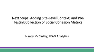 Next Steps: Adding Site-Level Context, and Pre-
Testing Collection of Social Cohesion Metrics
Nancy McCarthy, LEAD Analytics
 