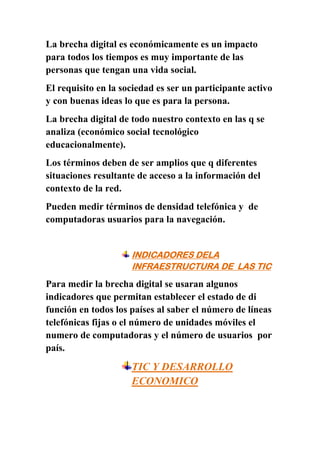 La brecha digital es económicamente es un impacto
para todos los tiempos es muy importante de las
personas que tengan una vida social.
El requisito en la sociedad es ser un participante activo
y con buenas ideas lo que es para la persona.
La brecha digital de todo nuestro contexto en las q se
analiza (económico social tecnológico
educacionalmente).
Los términos deben de ser amplios que q diferentes
situaciones resultante de acceso a la información del
contexto de la red.
Pueden medir términos de densidad telefónica y de
computadoras usuarios para la navegación.


                     INDICADORES DELA
                     INFRAESTRUCTURA DE LAS TIC
Para medir la brecha digital se usaran algunos
indicadores que permitan establecer el estado de di
función en todos los países al saber el número de líneas
telefónicas fijas o el número de unidades móviles el
numero de computadoras y el número de usuarios por
país.
                     TIC Y DESARROLLO
                     ECONOMICO
 