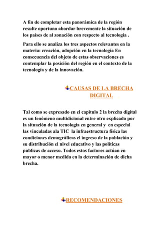 A fin de completar esta panorámica de la región
resulte oportuno abordar brevemente la situación de
los países de al zonación con respecto al tecnología .
Para ello se analiza los tres aspectos relevantes en la
materia: creación, adopción en la tecnología En
consecuencia del objeto de estas observaciones es
contemplar la posición del región en el contexto de la
tecnología y de la innovación.


                       CAUSAS DE LA BRECHA
                             DIGITAL


Tal como se expresado en el capitulo 2 la brecha digital
es un fenómeno multidicional entre otro explicado por
la situación de la tecnología en general y en especial
las vinculadas ala TIC la infraestructura física las
condiciones demográficas el ingreso de la población y
su distribución el nivel educativo y las políticas
publicas de acceso. Todos estos factores actúan en
mayor o menor medida en la determinación de dicha
brecha.




                     RECOMENDACIONES
 
