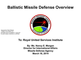 Ballistic Missile Defense Overview
By: Ms. Nancy E. Morgan
Director for International Affairs
Missile Defense Agency
March 18, 2014
To: Royal United Services Institute
DISTRIBUTION STATEMENT A. Approved
for public release; distribution is unlimited.
Approved for Public Release
14-MDA-7723 (6 March 14)
 
