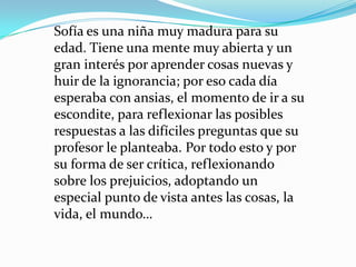 Sofía es una niña muy madura para su
edad. Tiene una mente muy abierta y un
gran interés por aprender cosas nuevas y
huir de la ignorancia; por eso cada día
esperaba con ansias, el momento de ir a su
escondite, para reflexionar las posibles
respuestas a las difíciles preguntas que su
profesor le planteaba. Por todo esto y por
su forma de ser crítica, reflexionando
sobre los prejuicios, adoptando un
especial punto de vista antes las cosas, la
vida, el mundo…
 