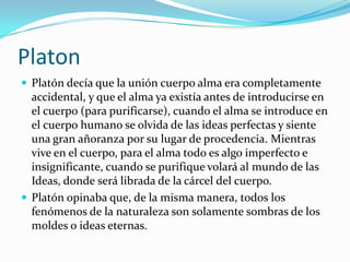 Platon
 Platón decía que la unión cuerpo alma era completamente
accidental, y que el alma ya existía antes de introducirse en
el cuerpo (para purificarse), cuando el alma se introduce en
el cuerpo humano se olvida de las ideas perfectas y siente
una gran añoranza por su lugar de procedencia. Mientras
vive en el cuerpo, para el alma todo es algo imperfecto e
insignificante, cuando se purifique volará al mundo de las
Ideas, donde será librada de la cárcel del cuerpo.
 Platón opinaba que, de la misma manera, todos los
fenómenos de la naturaleza son solamente sombras de los
moldes o ideas eternas.
 