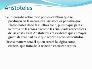 Aristoteles
Se interesaba sobre todo por los cambios que se
producen en la naturaleza. Aristóteles pensaba que
Platón había dado la vuelta a todo, puesto que para él
la forma de las cosas es como las cualidades especificas
de las cosas. Para Aristóteles, era evidente que el mayor
grado de realidad es lo que sentimos con los sentidos.
De esa manera será él quien creará la lógica como
ciencia, que trata de la relación entre conceptos.
 