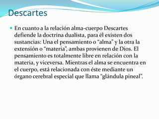 Descartes
 En cuanto a la relación alma-cuerpo Descartes
defiende la doctrina dualista, para él existen dos
sustancias: Una el pensamiento o “alma” y la otra la
extensión o “materia”, ambas provienen de Dios. El
pensamiento es totalmente libre en relación con la
materia, y viceversa. Mientras el alma se encuentra en
el cuerpo, está relacionada con éste mediante un
órgano cerebral especial que llama “glándula pineal”.
 