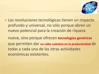  Las revoluciones tecnológicas tienen un impacto
profundo y universal, no sólo porque abren un
nuevo potencial para la creación de riqueza
nueva, sino porque ofrecen tecnologías genéricas
que permiten dar un salto cuántico en la productividad de
todas y cada una de las otras actividades
económicas existentes.