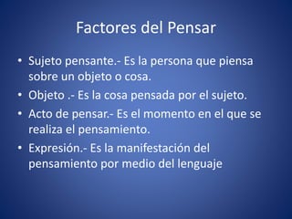 Factores del Pensar
• Sujeto pensante.- Es la persona que piensa
sobre un objeto o cosa.
• Objeto .- Es la cosa pensada por el sujeto.
• Acto de pensar.- Es el momento en el que se
realiza el pensamiento.
• Expresión.- Es la manifestación del
pensamiento por medio del lenguaje
 