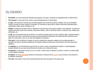 GLOSARIO
   El martillo: es una herramienta utilizada para golpear una pieza, causando su desplazamiento o deformación.
   The hammer: a tool used to hit a piece, causing displacement or deformation
   La laca: una secreción resinosa que se halla pegada a las ramas de la planta invadida, una vez recolectada,
    molida y cocida con otras resinas y minerales, se convierte en goma laca, usada en barnices (transparentes o
    coloreados), tintas, lacres, adhesivos, etc.
   Shellac: A resinous secretion which is attached to the branches of the plant invaded, once collected, crushed and
    cooked with other resins and minerals, it becomes shellac, used in varnishes (clear or colored), inks, sealing wax,
    adhesives, etc.
   La lija: es una herramienta que consiste en un soporte de papel sobre el cual se adhiere algún material abrasivo,
    como polvo de vidrio o esmeril.Se usa para remover pequeños fragmentos de material de las superficies para
    dejar sus caras lisas, como en el caso del detallado de maderas,
   The sand: a tool consisting of a paper on which is attached an abrasive material such as glass powder or
    emerald. Se used to remove small pieces of material surfaces to leave your face smooth, as in the case wood
    detailing,
   La segueta: es una herramienta cuya función es cortar o serrar, principalmente madera o contrachapados,
    aunque también se usa para cortar láminas de metal o aún molduras de yeso.
   A hacksaw: a tool whose function is to cut or sawn, mainly wood or plywood, but also is used to cut sheet metal
    or even plaster moldings.
   El taladro: es una herramienta donde se mecanizan la mayoría de los agujeros que se hacen a las piezas en
    los talleres mecánicos.
   The drill: a tool where most of the machined holes that make the parts in the repair shop.
 