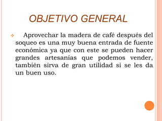 OBJETIVO GENERAL
      Aprovechar la madera de café después del
    soqueo es una muy buena entrada de fuente
    económica ya que con este se pueden hacer
    grandes artesanías que podemos vender,
    también sirva de gran utilidad si se les da
    un buen uso.
 