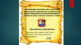 ESCUELA PROFESIONAL DE EDUCACION SECUNDARIA
PROGRAMA DE LENGUA, LITERATURA, PSICOLOGIA Y FILOSOFIA
ESTADÍSTICA DESCRIPTIVA
DISCENTE: NANCY PAMELA CCARI TICONA
DOCENTE: LALO VÁZQUEZ MACHICAO
2018
SEMESTRE: IV
 