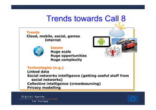 Trends towards Call 8
Trends
Trends
Cloud, mobile, social, games
Cloud, mobile, social, games
         Internet
          Internet
            Issues
             Issues
            Huge scale
             Huge scale
            Huge opportunities
             Huge opportunities
            Huge complexity
             Huge complexity

Technologies (e.g.)
 Technologies (e.g.)
Linked data
 Linked data
Social networks intelligence (getting useful stuff from
 Social networks intelligence (getting useful stuff from
   social networks)
    social networks)
Collective intelligence (crowdsourcing)
 Collective intelligence (crowdsourcing)
Privacy modelling
 Privacy modelling
 