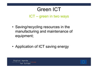 Green ICT
          ICT – green in two ways

• Saving/recycling resources in the
  manufacturing and maintenance of
  equipment;

• Application of ICT saving energy
 