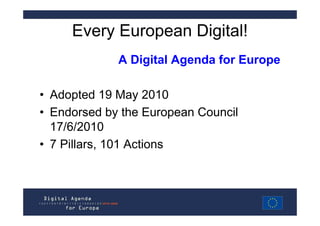 Every European Digital!
             A Digital Agenda for Europe

• Adopted 19 May 2010
• Endorsed by the European Council
  17/6/2010
• 7 Pillars, 101 Actions
 