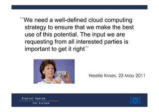 ΄΄We need a well-defined cloud computing
  strategy to ensure that we make the best
  use of this potential. The input we are
  requesting from all interested parties is
  important to get it right΄΄



                          Neelie Kroes, 23 May 2011
 