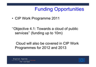 Funding Opportunities
• CIP Work Programme 2011

‘‘Objective 4.1: Towards a cloud of public
   services’’ (funding up to 10m)

 Cloud will also be covered in CIP Work
 Programmes for 2012 and 2013
 