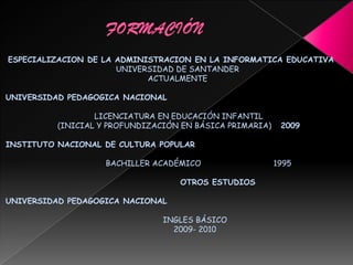 ESPECIALIZACION DE LA ADMINISTRACION EN LA INFORMATICA EDUCATIVA
UNIVERSIDAD DE SANTANDER
ACTUALMENTE
UNIVERSIDAD PEDAGOGICA NACIONAL
LICENCIATURA EN EDUCACIÓN INFANTIL
(INICIAL Y PROFUNDIZACIÓN EN BÁSICA PRIMARIA) 2009
INSTITUTO NACIONAL DE CULTURA POPULAR
BACHILLER ACADÉMICO 1995
OTROS ESTUDIOS
UNIVERSIDAD PEDAGOGICA NACIONAL
INGLES BÁSICO
2009- 2010