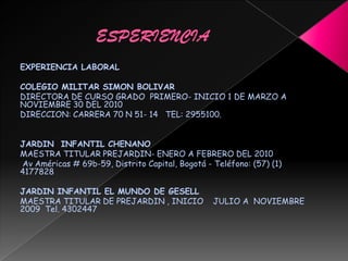 EXPERIENCIA LABORAL
COLEGIO MILITAR SIMON BOLIVAR
DIRECTORA DE CURSO GRADO PRIMERO- INICIO 1 DE MARZO A
NOVIEMBRE 30 DEL 2010
DIRECCION: CARRERA 70 N 51- 14 TEL: 2955100.
JARDIN INFANTIL CHENANO
MAESTRA TITULAR PREJARDIN- ENERO A FEBRERO DEL 2010
Av Américas # 69b-59, Distrito Capital, Bogotá - Teléfono: (57) (1)
4177828
JARDIN INFANTIL EL MUNDO DE GESELL
MAESTRA TITULAR DE PREJARDIN , INICIO JULIO A NOVIEMBRE
2009 Tel. 4302447