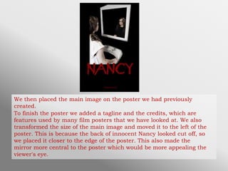 We then placed the main image on the poster we had previously
created.
To finish the poster we added a tagline and the credits, which are
features used by many film posters that we have looked at. We also
transformed the size of the main image and moved it to the left of the
poster. This is because the back of innocent Nancy looked cut off, so
we placed it closer to the edge of the poster. This also made the
mirror more central to the poster which would be more appealing the
viewer's eye.
 