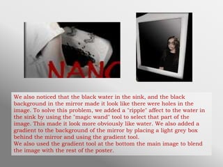 We also noticed that the black water in the sink, and the black
background in the mirror made it look like there were holes in the
image. To solve this problem, we added a "ripple" affect to the water in
the sink by using the "magic wand" tool to select that part of the
image. This made it look more obviously like water. We also added a
gradient to the background of the mirror by placing a light grey box
behind the mirror and using the gradient tool.
We also used the gradient tool at the bottom the main image to blend
the image with the rest of the poster.
 