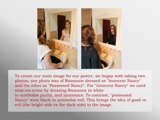 To create our main image for our poster, we began with taking two
photos; one photo was of Roseanne dressed as "Innocent Nancy"
and the other as "Possessed Nancy". For "innocent Nancy" we used
mise-en-scene by dressing Roseanne in white
to symbolize purity, and innocence. To contrast, "possessed
Nancy" wore black to symbolize evil. This brings the idea of good vs
evil (the bright side vs the dark side) to the image.
 