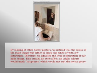 By looking at other horror posters, we noticed that the colour of
the main image was either in black and white or with low
saturation. Therefore, we adjusted the level of saturation of our
main image. This created an eerie affect, as bright colours
would imply "happiness" which would not suit the horror genre.
 
