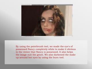 By using the paintbrush tool, we made the eye's of
possessed Nancy completely white to make it obvious
to the viewer that Nancy is possessed. It also helps
the image suit the genre. We also darkened the make
up around her eyes by using the burn tool.
 