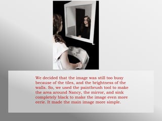 We decided that the image was still too busy
because of the tiles, and the brightness of the
walls. So, we used the paintbrush tool to make
the area around Nancy, the mirror, and sink
completely black to make the image even more
eerie. It made the main image more simple.
 