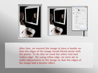 After that, we wanted the image to have a border so
that the edges of the image would blend nicely with
the poster. To do this we used the select tool and
"refine edge". By using refine edge, we were ale to
make adjustments to the image so that the edges of
the image had a feather effect.
 