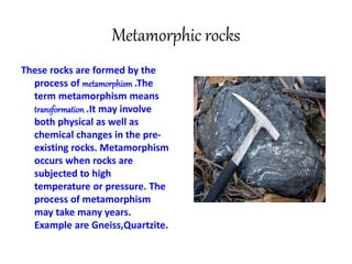 Metamorphic rocks
These rocks are formed by the
process of metamorphism .The
term metamorphism means
transformation .It may involve
both physical as well as
chemical changes in the pre-
existing rocks. Metamorphism
occurs when rocks are
subjected to high
temperature or pressure. The
process of metamorphism
may take many years.
Example are Gneiss,Quartzite.
 