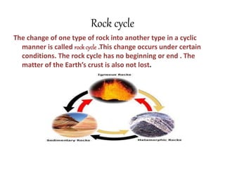 Rock cycle
The change of one type of rock into another type in a cyclic
manner is called rock cycle .This change occurs under certain
conditions. The rock cycle has no beginning or end . The
matter of the Earth’s crust is also not lost.
 