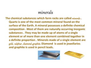 minerals
The chemical substances which form rocks are called minerals .
Quartz is one of the most common mineral found on the
surface of the Earth. A mineral possesses a definite chemical
composition . Most of them are naturally occurring inorganic
substances . They may be made up of atoms of a single
element or of more than one element combined together in
a definite proportion . Minerals made of a single element are
gold, sulphur , diamond ,graphite. Diamond is used in jewellaries
and graphite is used in pencil leads.
 