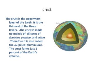 crust
The crust is the uppermost
layer of the Earth. It is the
thinnest of the three
layers. .The crust is made
up mainly of silicates of
aluminium, potassium and sodium
. Therefore it is also called
the sial {silica+aluminium}.
The crust forms just 1
percent of the Earth’s
volume.
 