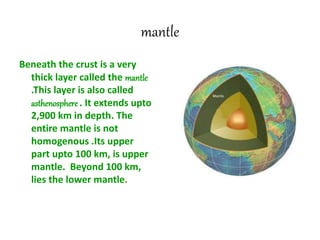 mantle
Beneath the crust is a very
thick layer called the mantle
.This layer is also called
asthenosphere . It extends upto
2,900 km in depth. The
entire mantle is not
homogenous .Its upper
part upto 100 km, is upper
mantle. Beyond 100 km,
lies the lower mantle.
 