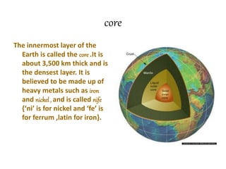 core
The innermost layer of the
Earth is called the core .It is
about 3,500 km thick and is
the densest layer. It is
believed to be made up of
heavy metals such as iron
and nickel , and is called nife
{‘ni’ is for nickel and ‘fe’ is
for ferrum ,latin for iron}.
 