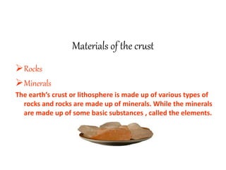Materials of the crust
Rocks
Minerals
The earth’s crust or lithosphere is made up of various types of
rocks and rocks are made up of minerals. While the minerals
are made up of some basic substances , called the elements.
 