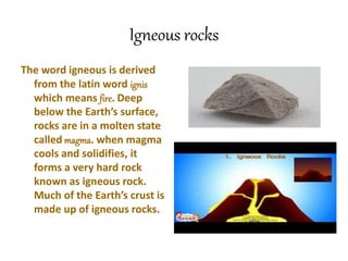 Igneous rocks
The word igneous is derived
from the latin word ignis
which means fire. Deep
below the Earth’s surface,
rocks are in a molten state
called magma. when magma
cools and solidifies, it
forms a very hard rock
known as igneous rock.
Much of the Earth’s crust is
made up of igneous rocks.
 