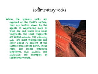 sedimentary rocks
When the igneous rocks are
exposed on the Earth’s surface,
they are broken down by the
agents of weathering such as
wind ,ice and water into small
fragments. The small fragments
are called sediments.. The sedimentary
rocks are most widespread and
cover about 75 percent of the
surface areas of the Earth. These
rocks can create extensive
landforms. Shale, sandstone, and
conglomerate are examples of
sedimentary rocks.
 