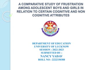 A COMPARATIVE STUDY OF FRUSTRATION
AMONG ADOLESCENT BOYS AND GIRLS IN
RELATION TO CERTAIN COGNITIVE AND NON
COGNITIVE ATTRIBUTES
DEPARTMENT OF EDUCATION
UNIVERSITY OF LUCKNOW
SESSION : 2022-2023
SUBMITTED BY :
NANCY YADAV
ROLL NO : 2222330388
 