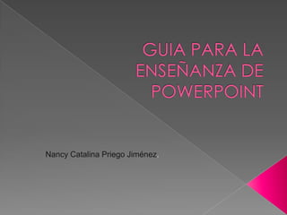 GUIA PARA LA ENSEÑANZA DE POWERPOINT Nancy Catalina Priego Jiménez. 