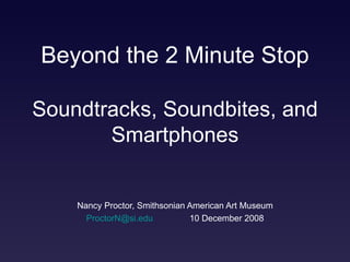 Beyond the 2 Minute Stop Nancy Proctor, Smithsonian American Art Museum [email_address]   10 December 2008 Soundtracks, Soundbites, and Smartphones 
