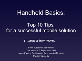 Handheld Basics: From Audiotours to iPhones Tate Modern, 5 September 2008 Nancy Proctor, Smithsonian American Art Museum [email_address] Top 10 Tips  for a successful mobile solution (…and a few more) 