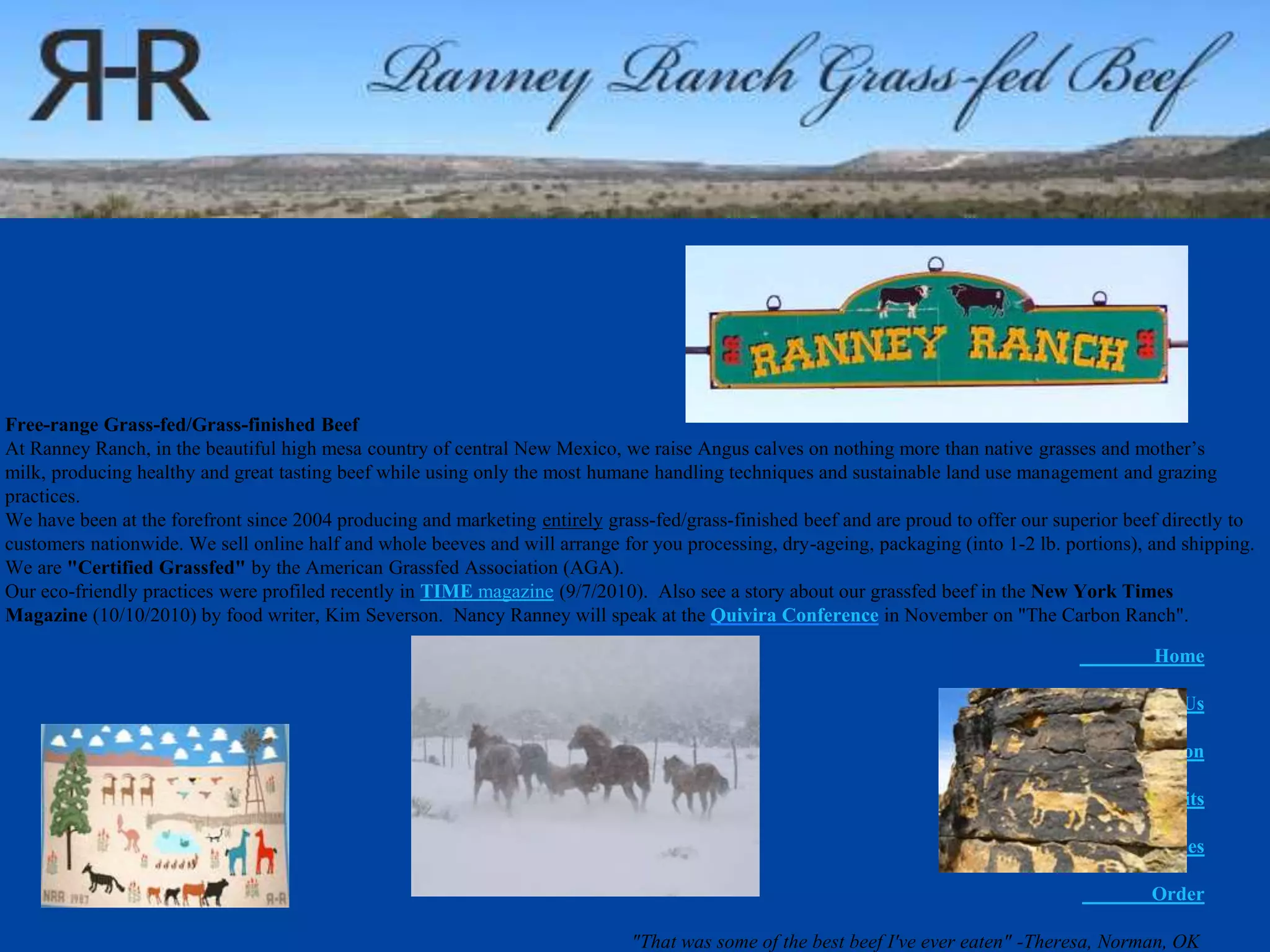 Home
About Us
Information
Benefits
Recipes
Order
"That was some of the best beef I've ever eaten" -Theresa, Norman, OK
Free-range Grass-fed/Grass-finished Beef
At Ranney Ranch, in the beautiful high mesa country of central New Mexico, we raise Angus calves on nothing more than native grasses and mother’s
milk, producing healthy and great tasting beef while using only the most humane handling techniques and sustainable land use management and grazing
practices.
We have been at the forefront since 2004 producing and marketing entirely grass-fed/grass-finished beef and are proud to offer our superior beef directly to
customers nationwide. We sell online half and whole beeves and will arrange for you processing, dry-ageing, packaging (into 1-2 lb. portions), and shipping.
We are "Certified Grassfed" by the American Grassfed Association (AGA).
Our eco-friendly practices were profiled recently in TIME magazine (9/7/2010). Also see a story about our grassfed beef in the New York Times
Magazine (10/10/2010) by food writer, Kim Severson. Nancy Ranney will speak at the Quivira Conference in November on "The Carbon Ranch".
 