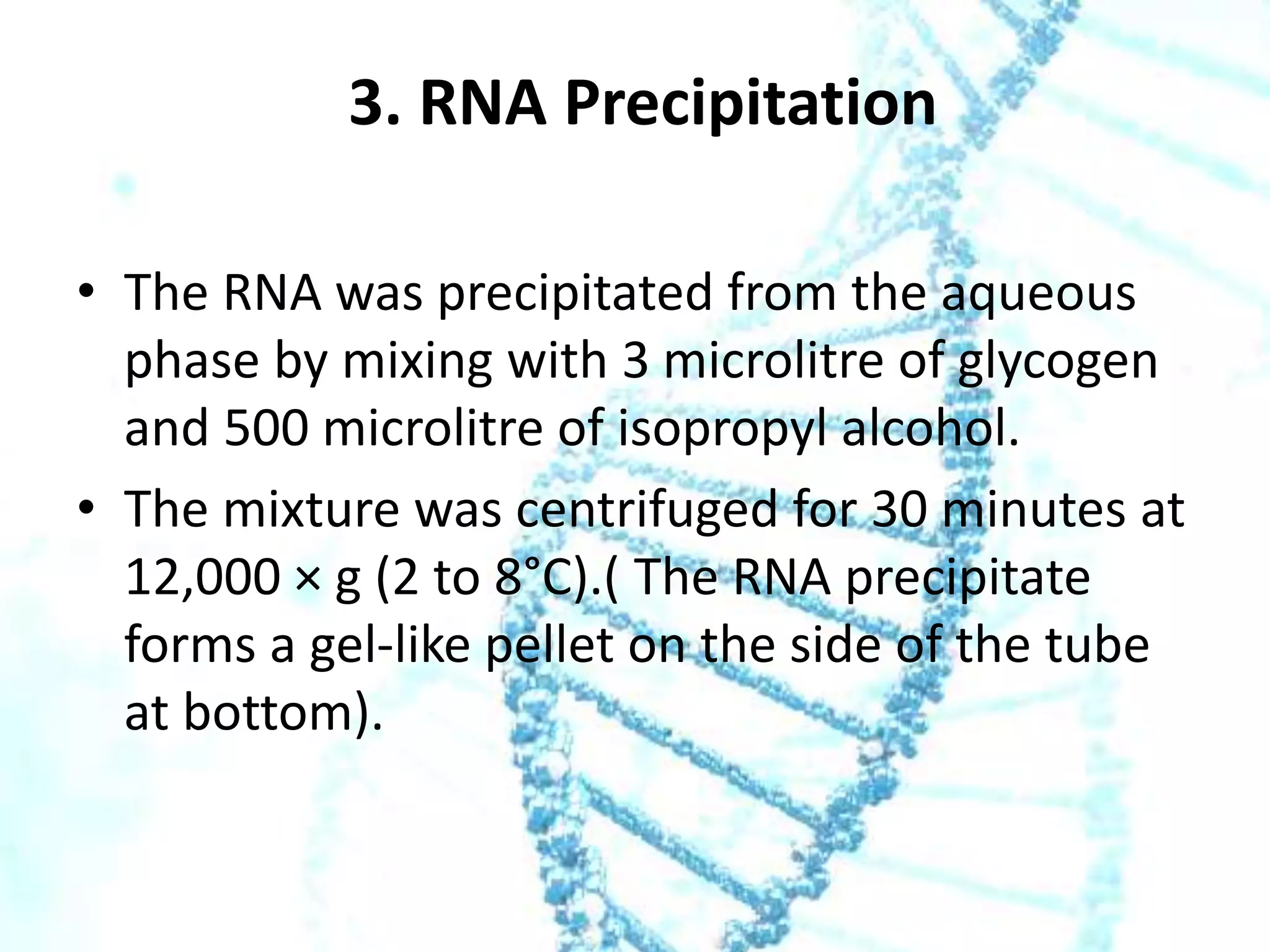 3. RNA Precipitation
• The RNA was precipitated from the aqueous
phase by mixing with 3 microlitre of glycogen
and 500 microlitre of isopropyl alcohol.
• The mixture was centrifuged for 30 minutes at
12,000 × g (2 to 8°C).( The RNA precipitate
forms a gel-like pellet on the side of the tube
at bottom).

 