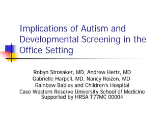 Implications of Autism and
Developmental Screening in the
Office Setting

     Robyn Strosaker, MD, Andrew Hertz, MD
     Gabrielle Harpell, MD, Nancy Roizen, MD
      Rainbow Babies and Children’s Hospital
Case Western Reserve University School of Medicine
        Supported by HRSA T77MC 00004
 