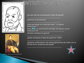 ENTRETENIMIENTO¿En que año fue proclamado el plan de ayutla?_________________________________________¿Quiénes lo promovian?________________________________________¿Qué personaje era conocido como “ su alteza serenisima”?_____________________________Santa Anna se autonombro dictador de mexico con la separacion de…______________________________¿Porque comenzo la guerra?___________________________________________¿Quién proclamo el plan de ayutla en 1854?_________________________________________¿Quiénes conformaron una nueva generacion de civiles con el triunfo de la revolucion de ayutla?__________________________________________¿¿Puedes adivinar que presidente es??________________________________