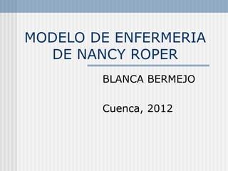 MODELO DE ENFERMERIA DE NANCY ROPER BLANCA BERMEJO Cuenca, 2012 