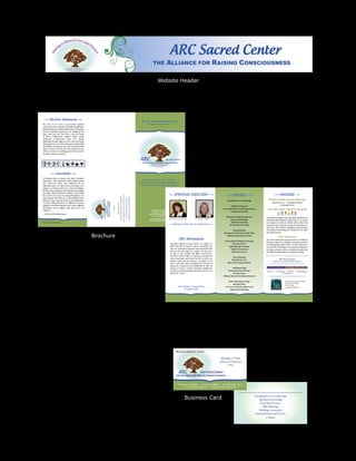 Website Header




  • Mi ssion Statement •
                                                                                                                                                                                                                                                   “We Care About the Spiritual Wellness
 The ARC Sacred Center is a non-profit* spiritual                                                                                                                                                                                                       of You and Your Family.”
 community center created for the purpose of offering a
 gathering place for spiritual exploration and teaching,
 freedom of spiritual expression, and healing for the
 body, mind and soul. The Center serves all beings
 of diverse backgrounds, religious beliefs, sexual
 orientation, socioeconomic status and cultural
 upbringing through supportive and rich experiential
 offerings and services in the healing arts and interfaith
 spiritualism. Our goal is to open our hearts and minds
 and to reconnect with the joy and excitement in life
 while we connect to something greater than ourselves
 no matter where we are in life.


                                                                                                                                                                                                                                                  ARC                              Sacred Center
                                                                                                                                                                                                                                                    THE   ALLIANCE FOR RAISING CONSCIOUSNESS




            • Interfaith •
 “All religions share a common root, which is limitless
 compassion. They emphasize human improvement,                                                                                                                                                                                                       Come experience a new, rich and
 love, respect for others, and compassion for the                                                                                                                                                                                                 heartfelt way of expressing and exploring
 suffering of others. In so far as love is essential in every                                                                                                                                                                                      your connection with your spirituality.
 religion, we could say that love is a universal religion.
 But the various techniques and methods for developing
 love differ widely between the traditions. I don’t think
 there could ever be just one single philosophy or one                                                                                                                                                                                                                                • SPIRIT U AL DIRECTORS •                                        • SERVICES •                                 • ONGOING •
                                                                                                                                                                                                        where together we’ll learn to live more

                                                                                                                                                                                                         Strong Bodies and Grateful Souls.
                                                                                                                                                                        INTERFAITH SERVICE GATHERINGS




 single religion. Since there are so many different types
                                                                                                                                                                                                           consciously with Clear Minds,




                                                                                                                                                                                                                                                                                                                                                                                             Weekly Interfaith Service Gatherings
                                                                                    ALLIANCE FOR RAISING CONSCIOUSNESS
                                                                    Sacred Center




 of people, with a range of tendencies and inclinations,                                                                                                                                                                                                                                                                                                Interfaith Service Gatherings
                                                                                                                         458 Monroe Turnpike




 it is quite fitting that there are differences between                                                                                                                                                                                                                                                                                                                                           Themed Service ~ Interfaith Dialogue
                                                                                                                          Monroe, CT 06468




                                                                                                                                                   Please join us for




 religions. And the fact that there are so many different                                                                                                                                                                                                                                                                                                                                                 Community Social
                                                                                                                                                                                                                                                                                                                                                            Children’s Programs
                                                                                                                                               •




 descriptions of the religious path shows how rich
                                                                                                                                                                                                                                                                                                                                                    K-12 Educational Consulting/Advocacy    “My Little Light” Children’s Program
 religion is.”                                                                                                                                                                                                                                                  458 Monroe Turnpike
                                                                                                                                                                                                                                                                  Monroe, CT 06468                                                                         Community Outreach
 ~ H.H. The XIVth Dalai Lama                                                                                                                                                                                                                                 Phone: 203-268-1ARC (1272)
                                                                  ARC




                                                                                                                                                                                                                                                                  Fax: 203-268-0778
                                                                                                                                                                                                                                                                                                                                                       Individual, Family, Couples and     Our children’s program meets during Interfaith Service
                                                                                                                                                                                                                                                               www.arcsacredcenter.org Rev. Chris Guerrera, LMFT
                                                                                          THE




                                                                                                                                                                                                                                                                                                                          Rev. Arlene S. Powers             Group Psychotherapy
                                                                                                                                                                                                                                                             arcsacredcenter@gmail.com                                                                                                     Gatherings and is offered to children ages 2-12. Lessons
* Non-profit status pending                                                                                                                                                                                                                                                                                                                                  Spiritual Counseling          are designed to teach our children about mind, body
                                                                                                                                                                                                                                                                                        • Sharing a Vision of Love and Oneness •                           Pre-Marital Counseling          and spirit and are focused around the same theme as
                                                                                                                                                                                                                                                                                                                                                                                           the service. They include meaningful and fun activities
                                                                                                                                                                                                                                                                                                                                                              Energy Healing               and projects surrounding the concepts of love, spirit
                                                                                                                                                                                                                                                                                                                                                     Massage and Therapeutic Body Work     and self-awareness.

                                                                Brochure                                                                                                                                                                                                                             ARC Aff irmation
                                                                                                                                                                                                                                                                                                                                                       Healing Groups/Sacred Circles
                                                                                                                                                                                                                                                                                                                                                                                                           Teen Connections
                                                                                                                                                                                                                                                                                                                                                                                           Our Teen Connections program meets bi-monthly on
                                                                                                                                                                                                                                                                                                                                                      Personalized Wedding Ceremonies
                                                                                                                                                                                                                                                                                                                                                                                           Friday evenings. It is a safe place to hang out and have
                                                                                                                                                                                                                                                                                          We gather together to honor all life. As we gather we               Renewal of Vows              fun while getting to know others. At Teen Connections
                                                                                                                                                                                                                                                                                          allow and trust our hearts to open to one another. We           Baby Blessings/ Namings          you’ll feel like you belong, your questions and opinions
                                                                                                                                                                                                                                                                                          clear our minds from judgments and expectations and               Adoption Ceremonies            are taken seriously, and you can feel the freedom to be
                                                                                                                                                                                                                                                                                          listen for the still small voice within, our God voice,            Memorial Services             YOURSELF! Scholarships are available if needed.
                                                                                                                                                                                                                                                                                          to lead us into healing and higher consciousness.
                                                                                                                                                                                                                                                                                          We believe that this life is a journey for growing and
                                                                                                                                                                                                                                                                                                                                                             House Blessings
                                                                                                                                                                                                                                                                                          discovering deeper and deeper love for ourselves, one                                                              ARC Sacred Center
                                                                                                                                                                                                                                                                                          another, nature and the universe. We aspire to live
                                                                                                                                                                                                                                                                                                                                                           Feng Shui Services
                                                                                                                                                                                                                                                                                                                                                                                                  is pleased to be a program affiliate and ally of:
                                                                                                                                                                                                                                                                                          more consciously while developing the practices of            Home and Family Energetics
                                                                                                                                                                                                                                                                                          forgiveness, compassion and enlightenment. May the
                                                                                                                                                                                                                                                                                          energy we create as a loving community multiply into                Meditation/Yoga
                                                                                                                                                                                                                                                                                          the universe so that all beings may experience true and        Movement/Dance Therapy            PO Box 91 ~ East Molesey ~ KT8 8DN ~ United Kingdom
                                                                                                                                                                                                                                                                                          divine love. Amen                                                    Freedom Dance                                  www.cbdifm.org
                                                                                                                                                                                                                                                                                                                                                    Wellness Retreats/Workshops/Seminars

                                                                                                                                                                                                                                                                                                                                                         Book Clubs/Study Groups                                       247 West 36th Street, 6th Floor
                                                                                                                                                                                                                                                                                                                                                                                                                       New York, NY 10018
                                                                                                                                                                                                                                                                                                                                                               Spiritual Films
                                                                                                                                                                                                                                                                                                                                                                                                                       212-931-6840
                                                                                                                                                                                                                                                                                                    Clear Minds, Strong Bodies,                       A Course in Miracles Study Group                                 onespiritinterfaith.org
                                                                                                                                                                                                                                                                                                          Grateful Souls                                   Inspirational Speaking




                                                                                                                                                                                                                                                                                                            Business Card
 